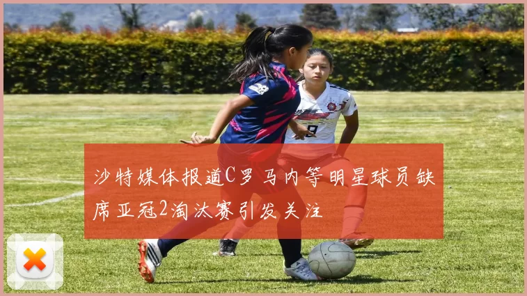 沙特媒体报道C罗马内等明星球员缺席亚冠2淘汰赛引发关注