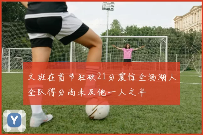 文班在首节狂砍21分震惊全场湖人全队得分尚未及他一人之半