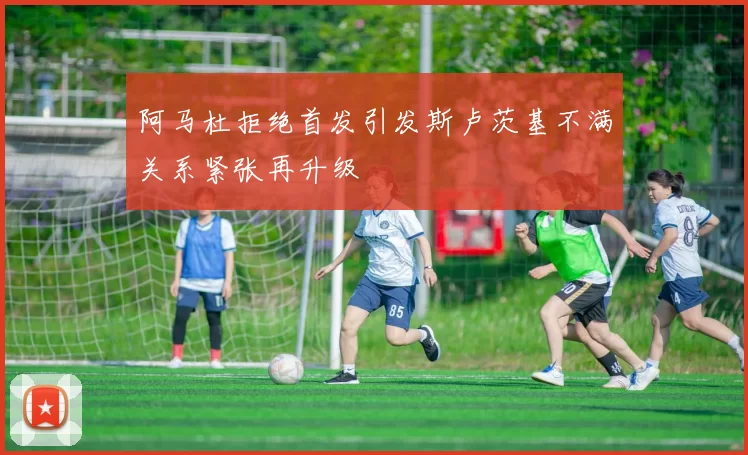 阿马杜拒绝首发引发斯卢茨基不满关系紧张再升级