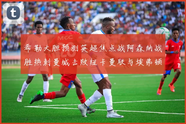 希勒大胆预测英超焦点战阿森纳战胜热刺曼城击败纽卡曼联与埃弗顿握手言和