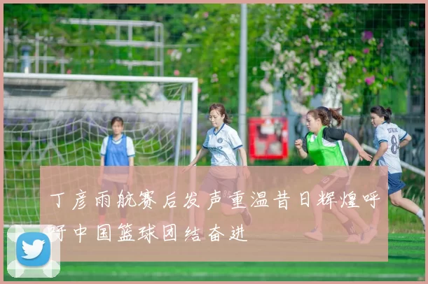 丁彦雨航赛后发声重温昔日辉煌呼吁中国篮球团结奋进
