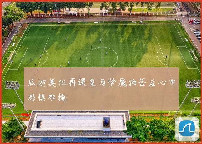 瓜迪奥拉再遇皇马梦魇抽签后心中恐惧难掩