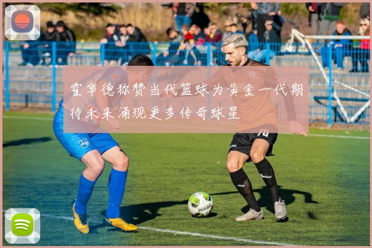 霍华德称赞当代篮球为黄金一代期待未来涌现更多传奇球星