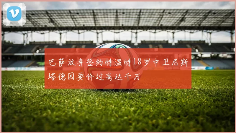 巴萨放弃签约特温特18岁中卫尼斯塔德因要价过高达千万