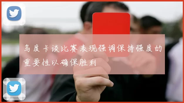 乌度卡谈比赛表现强调保持强度的重要性以确保胜利