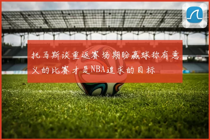 托马斯谈重返赛场期盼赢球称有意义的比赛才是NBA追求的目标