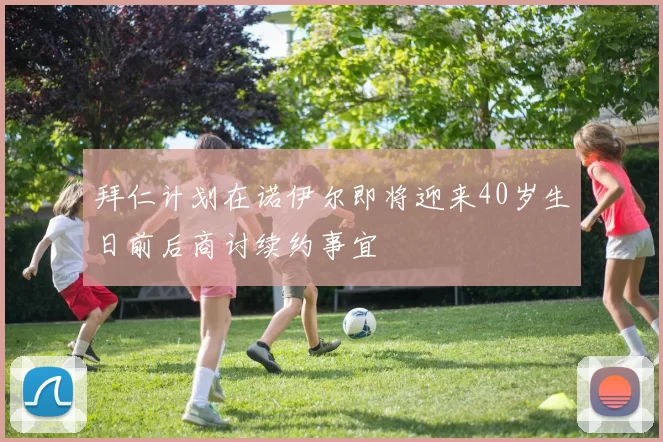 拜仁计划在诺伊尔即将迎来40岁生日前后商讨续约事宜