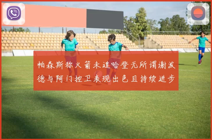 帕森斯称火箭未追哈登无所谓谢泼德与阿门控卫表现出色且持续进步