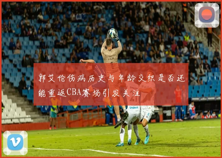 郭艾伦伤病历史与年龄交织是否还能重返CBA赛场引发关注