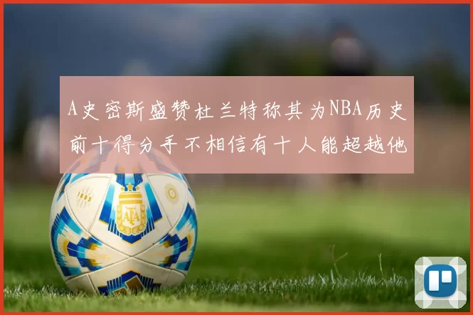 A史密斯盛赞杜兰特称其为NBA历史前十得分手不相信有十人能超越他