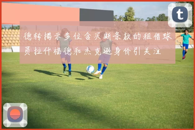 德转揭示多位含买断条款的租借球员拉什福德和杰克逊身价引关注