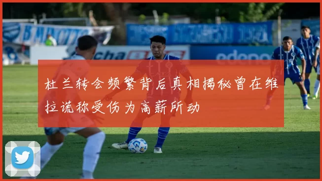 杜兰转会频繁背后真相揭秘曾在维拉谎称受伤为高薪所动