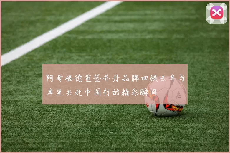 阿奇福德重签乔丹品牌回顾去年与库里共赴中国行的精彩瞬间