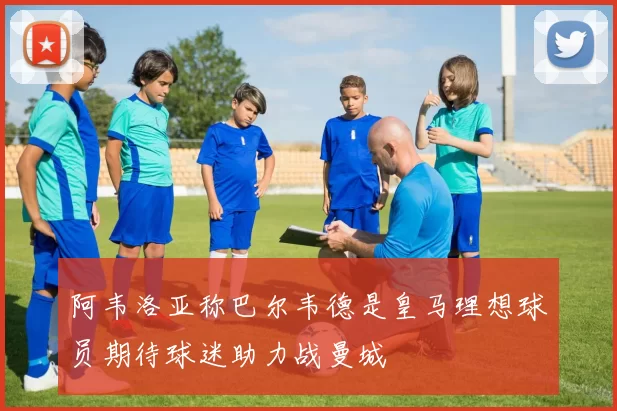 阿韦洛亚称巴尔韦德是皇马理想球员期待球迷助力战曼城