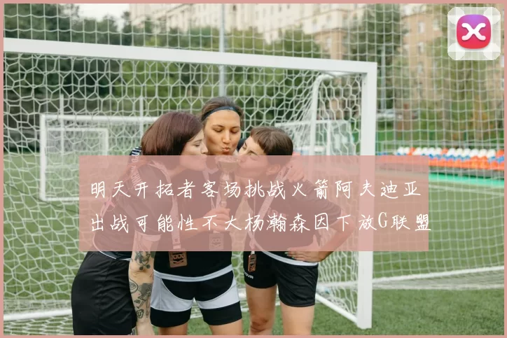 明天开拓者客场挑战火箭阿夫迪亚出战可能性不大杨瀚森因下放G联盟缺席