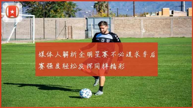 媒体人解析全明星赛不必追求季后赛强度轻松发挥同样精彩
