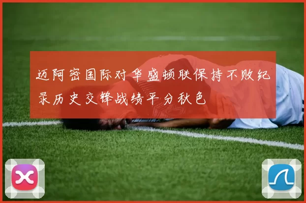 迈阿密国际对华盛顿联保持不败纪录历史交锋战绩平分秋色