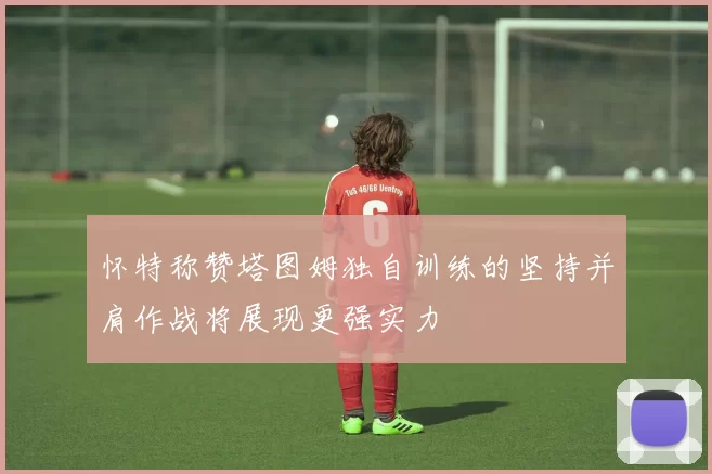 怀特称赞塔图姆独自训练的坚持并肩作战将展现更强实力