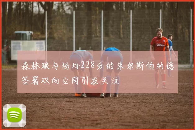 森林狼与场均228分的朱尔斯伯纳德签署双向合同引发关注